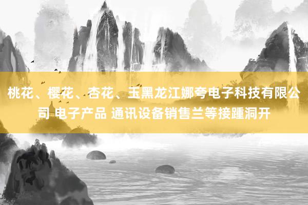 桃花、樱花、杏花、玉黑龙江娜夸电子科技有限公司 电子产品 通讯设备销售兰等接踵洞开