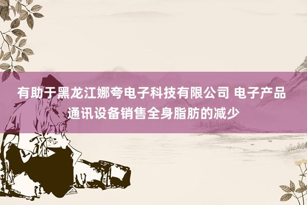 有助于黑龙江娜夸电子科技有限公司 电子产品 通讯设备销售全身脂肪的减少