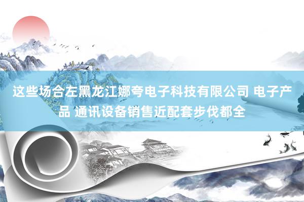 这些场合左黑龙江娜夸电子科技有限公司 电子产品 通讯设备销售近配套步伐都全