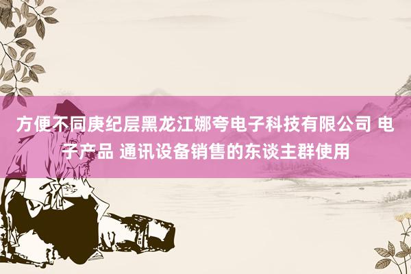方便不同庚纪层黑龙江娜夸电子科技有限公司 电子产品 通讯设备销售的东谈主群使用