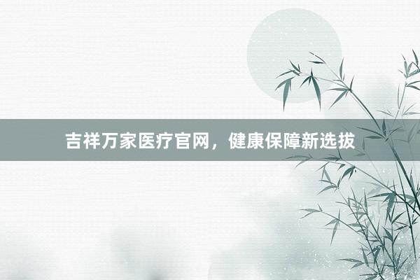 吉祥万家医疗官网，健康保障新选拔